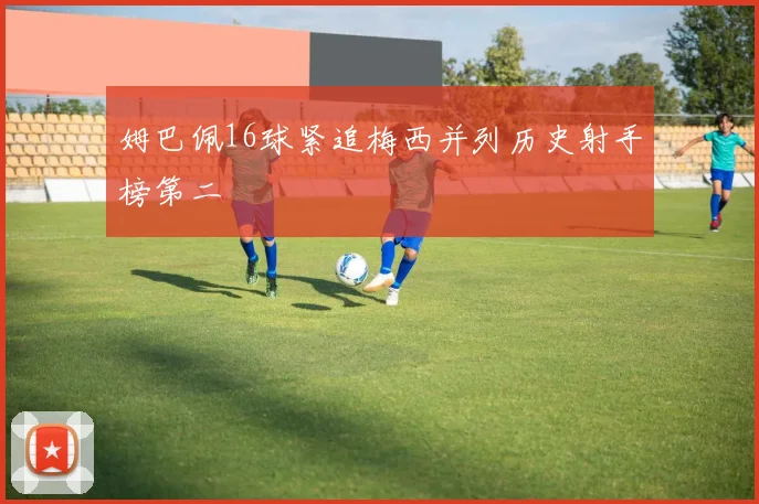 姆巴佩16球紧追梅西并列历史射手榜第二